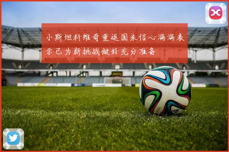 小斯坦科维奇重返国米信心满满表示已为新挑战做好充分准备