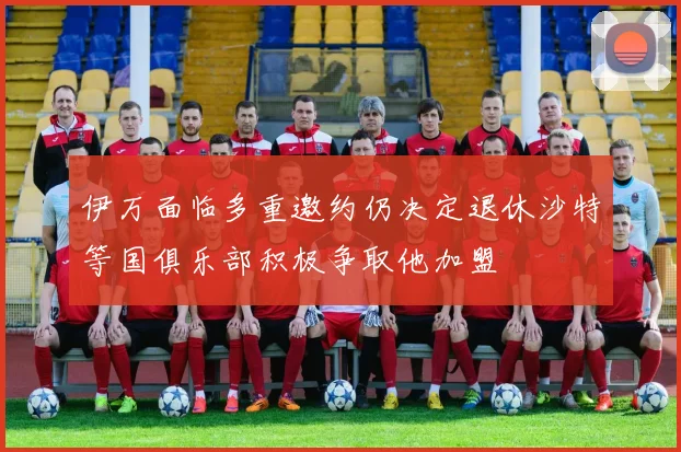 伊万面临多重邀约仍决定退休沙特等国俱乐部积极争取他加盟