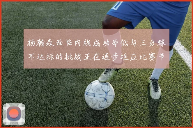 杨瀚森面临内线成功率低与三分球不达标的挑战正在逐步适应比赛节奏