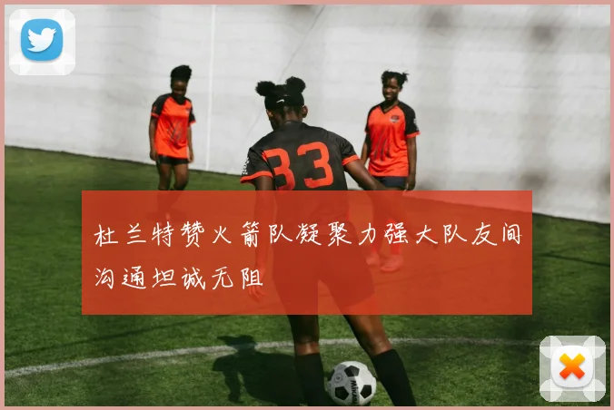 杜兰特赞火箭队凝聚力强大队友间沟通坦诚无阻