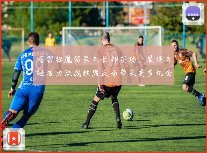 塔雷称魔笛虽年长却在场上展现年轻活力欧战缺席反而带来更多机会