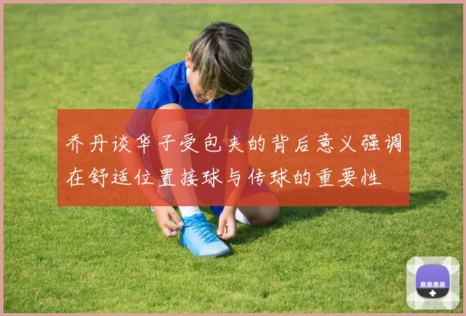 乔丹谈华子受包夹的背后意义强调在舒适位置接球与传球的重要性