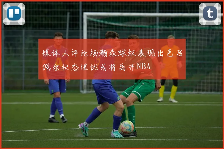 媒体人评论杨瀚森球权表现出色吕佩尔状态堪忧或将离开NBA