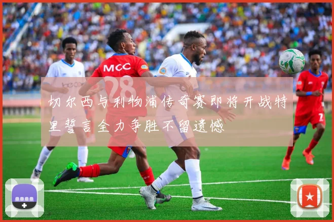 切尔西与利物浦传奇赛即将开战特里誓言全力争胜不留遗憾