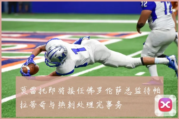 莫雷托即将接任佛罗伦萨总监待帕拉蒂奇与热刺处理完事务