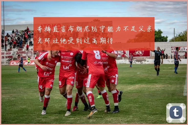 夸梅直言布朗尼防守能力不足父亲光环让他受到过高期待