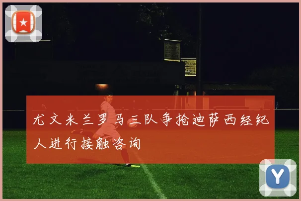 尤文米兰罗马三队争抢迪萨西经纪人进行接触咨询