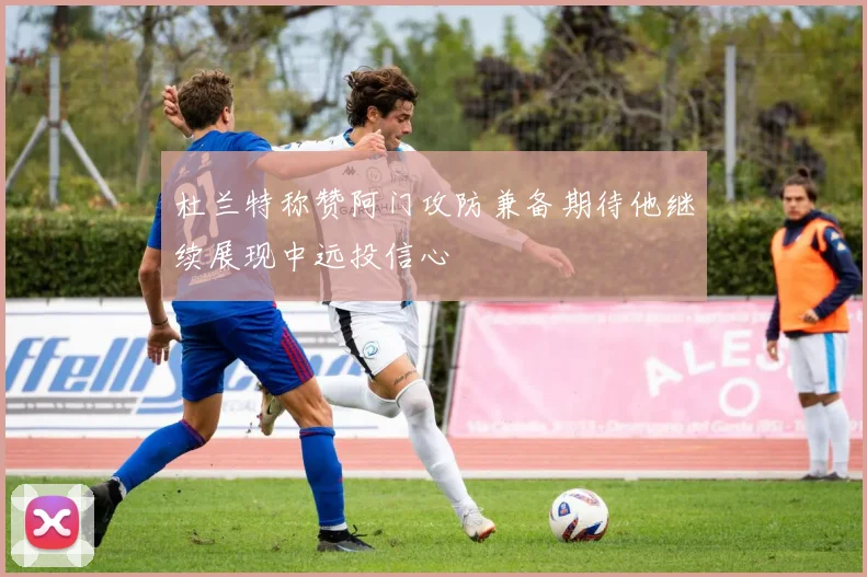杜兰特称赞阿门攻防兼备期待他继续展现中远投信心
