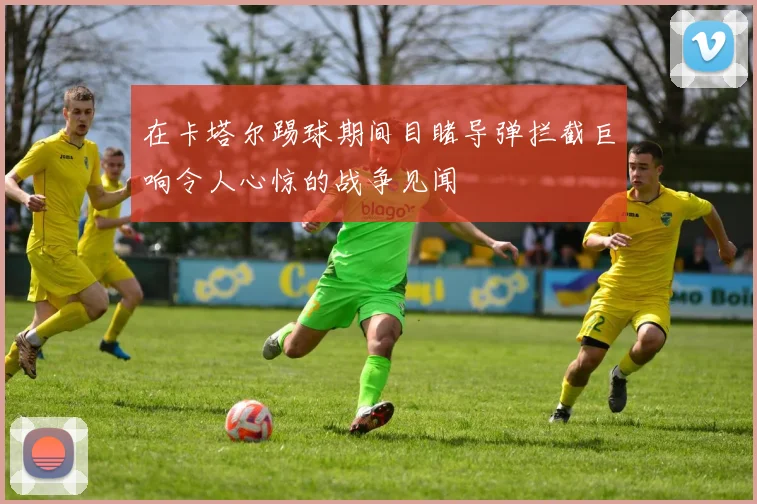 在卡塔尔踢球期间目睹导弹拦截巨响令人心惊的战争见闻
