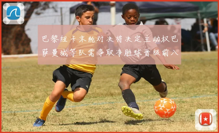 巴黎纽卡末轮对决将决定主动权巴萨曼城等队需争取净胜球晋级前八