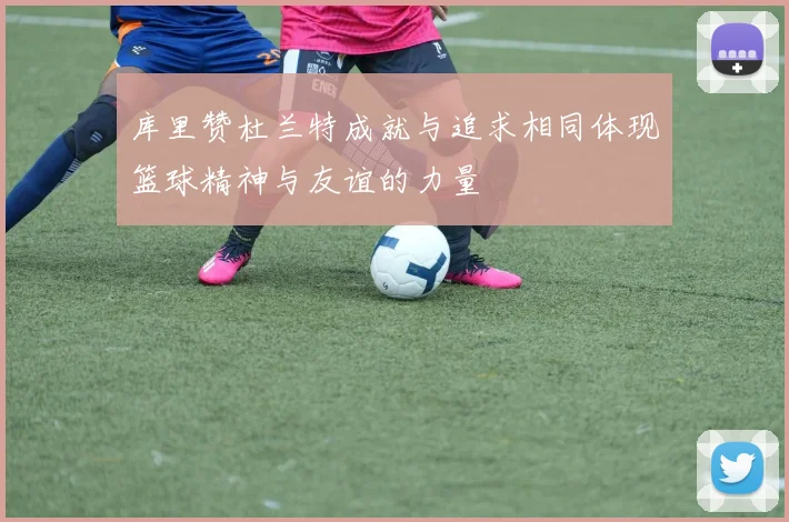 库里赞杜兰特成就与追求相同体现篮球精神与友谊的力量