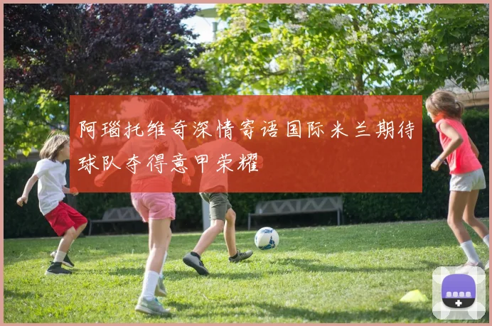 阿瑙托维奇深情寄语国际米兰期待球队夺得意甲荣耀