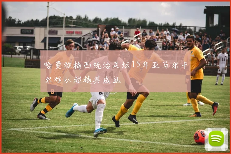 哈曼称梅西统治足坛15年亚马尔卡尔难以超越其成就