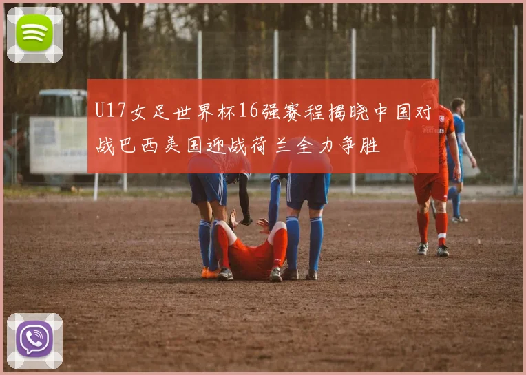 U17女足世界杯16强赛程揭晓中国对战巴西美国迎战荷兰全力争胜