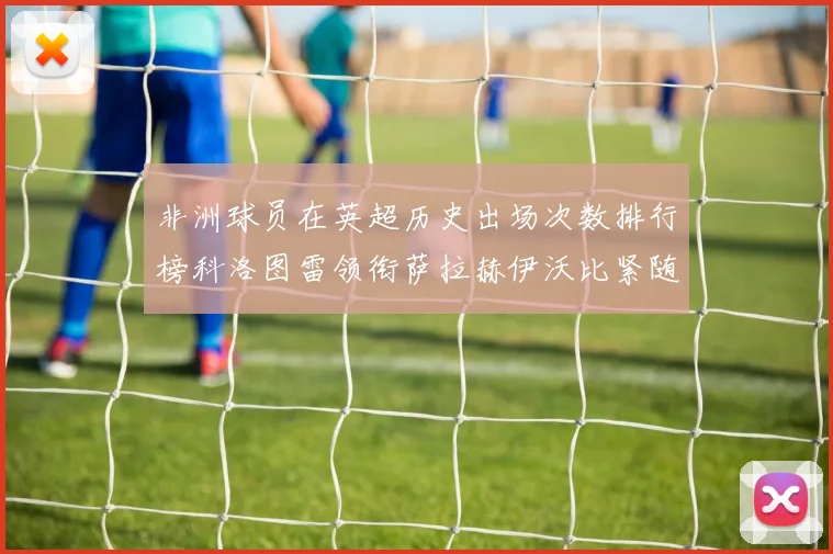 非洲球员在英超历史出场次数排行榜科洛图雷领衔萨拉赫伊沃比紧随其后