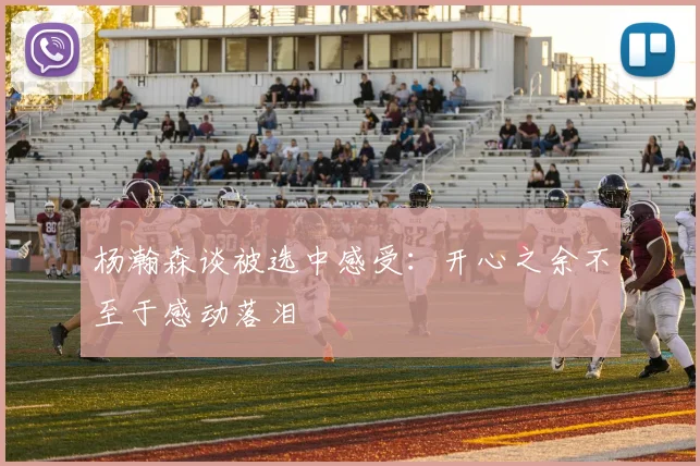 杨瀚森谈被选中感受：开心之余不至于感动落泪