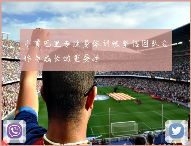小贾巴里专注身体训练坚信团队合作与成长的重要性