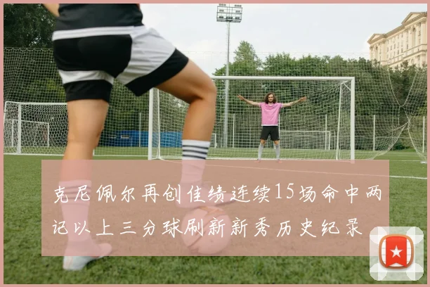 克尼佩尔再创佳绩连续15场命中两记以上三分球刷新新秀历史纪录