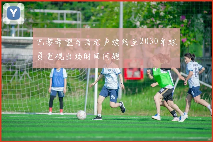 巴黎希望与马尤卢续约至2030年球员重视出场时间问题