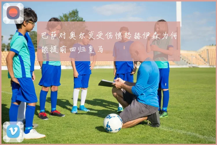 巴萨对奥尔莫受伤愤怒赫伊森为何能提前回归皇马