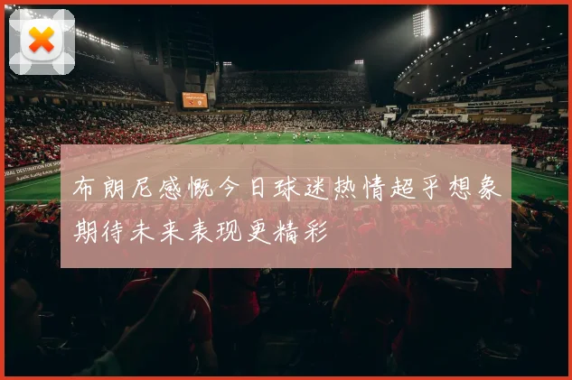 布朗尼感慨今日球迷热情超乎想象期待未来表现更精彩