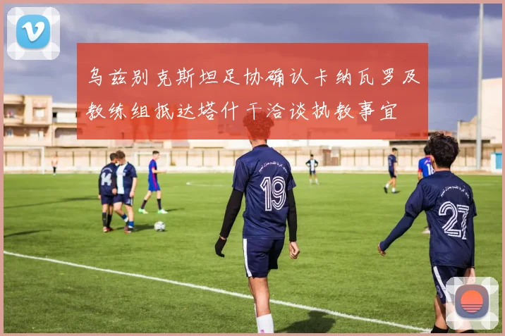 乌兹别克斯坦足协确认卡纳瓦罗及教练组抵达塔什干洽谈执教事宜