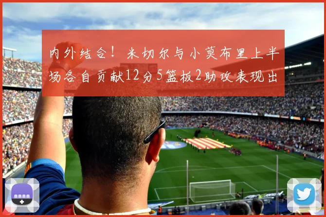 内外结合！米切尔与小莫布里上半场各自贡献12分5篮板2助攻表现出色