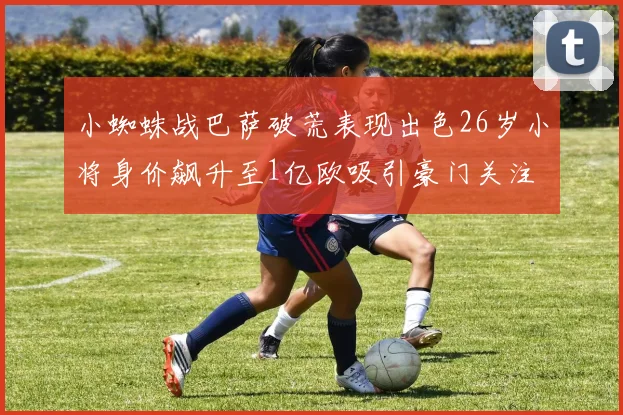 小蜘蛛战巴萨破荒表现出色26岁小将身价飙升至1亿欧吸引豪门关注