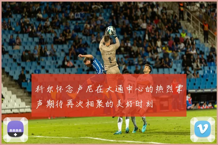 科尔怀念卢尼在大通中心的热烈掌声期待再次相聚的美好时刻
