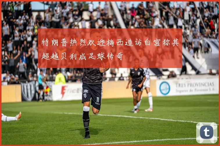 特朗普热烈欢迎梅西造访白宫称其超越贝利成足球传奇