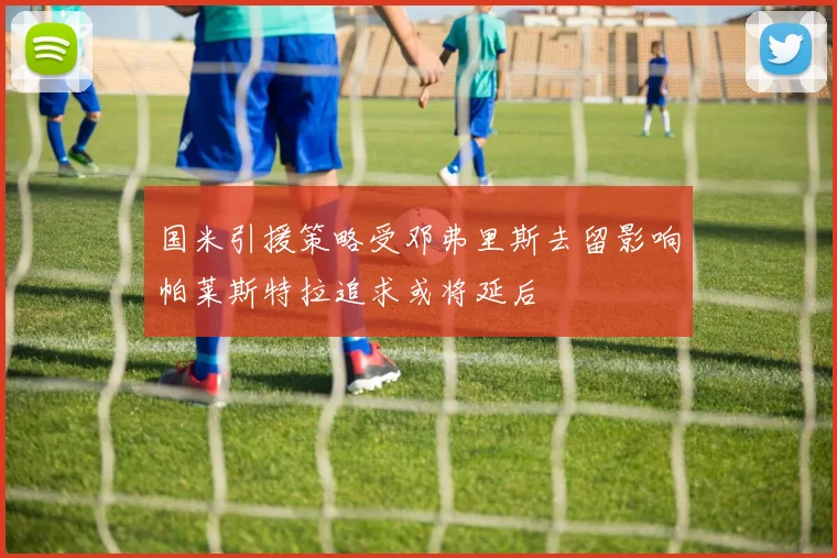 国米引援策略受邓弗里斯去留影响帕莱斯特拉追求或将延后