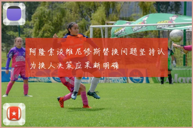 阿隆索谈维尼修斯替换问题坚持认为换人决策应果断明确