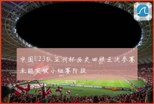 中国U23队亚洲杯历史回顾五次参赛未能突破小组赛阶段