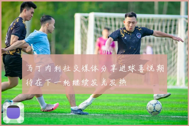 马丁内利社交媒体分享进球喜悦期待在下一轮继续发光发热