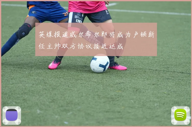 英媒报道威尔希尔即将成为卢顿新任主帅双方协议接近达成