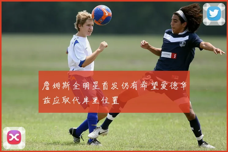 詹姆斯全明星首发仍有希望爱德华兹应取代库里位置