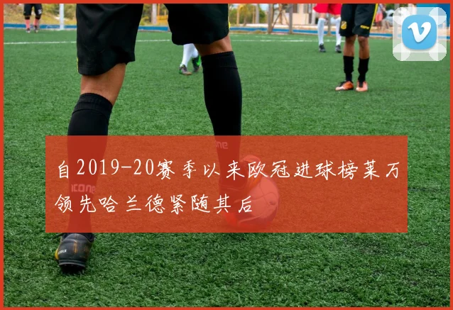 自2019-20赛季以来欧冠进球榜莱万领先哈兰德紧随其后