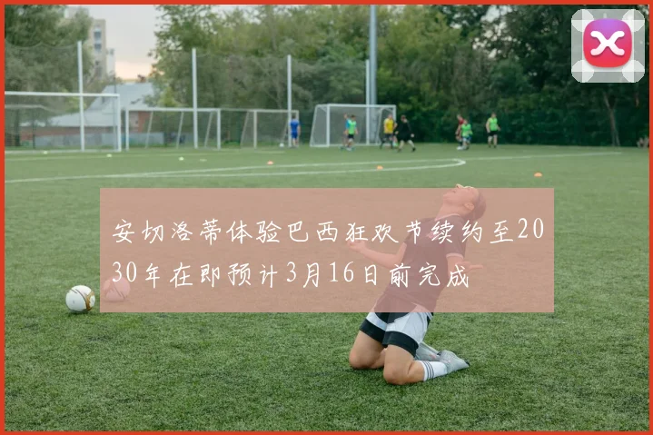 安切洛蒂体验巴西狂欢节续约至2030年在即预计3月16日前完成