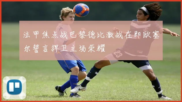 法甲焦点战巴黎德比激战在即欧塞尔誓言捍卫主场荣耀