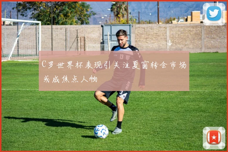 C罗世界杯表现引关注夏窗转会市场或成焦点人物